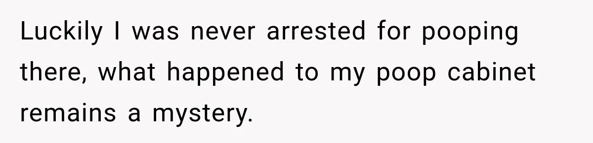 Luckily I was never arrested for pooping there, what happened to my poop cabinet remains a mystery.