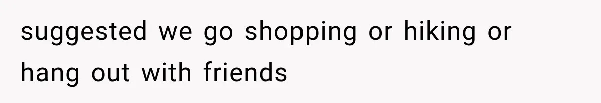 suggested we go shopping or hiking or hang out with friends