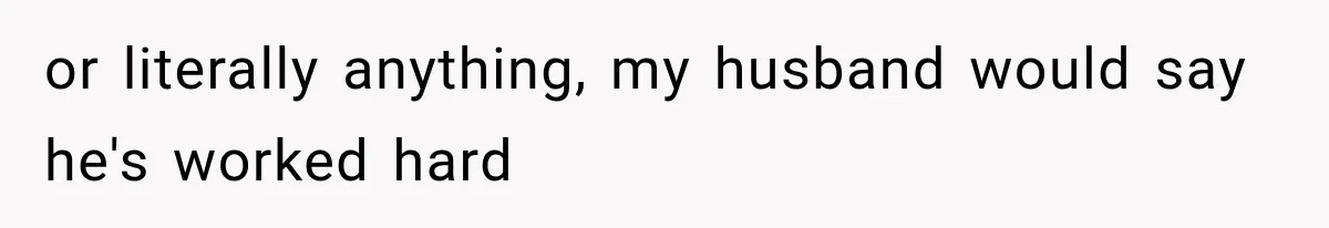 or literally anything, my husband would say he's worked hard
