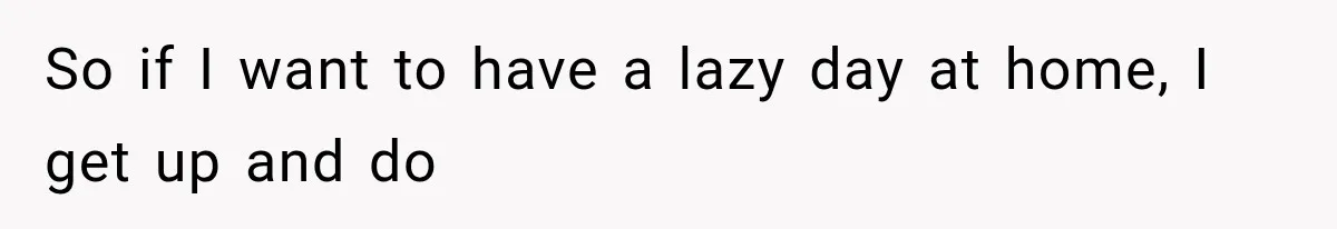 So if I want to have a lazy day at home, I get up and do