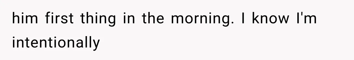 him first thing in the morning. I know I'm intentionally