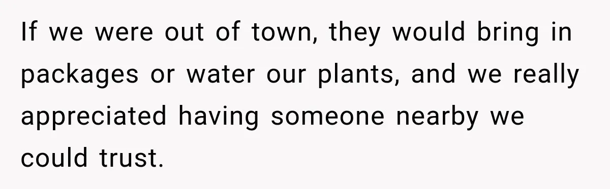 Man Inherits His Late Father’s House, Then Evicts the Mother Who Asked Him to Leave at 17 If we were out of town, they would bring in packages or water our plants, and we really appreciated having someone nearby we could trust.