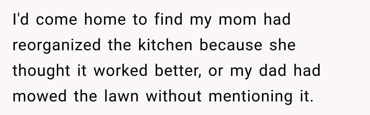 Man Inherits His Late Father’s House, Then Evicts the Mother Who Asked Him to Leave at 17 I'd come home to find my mom had reorganized the kitchen because she thought it worked better, or my dad had mowed the lawn without mentioning it.