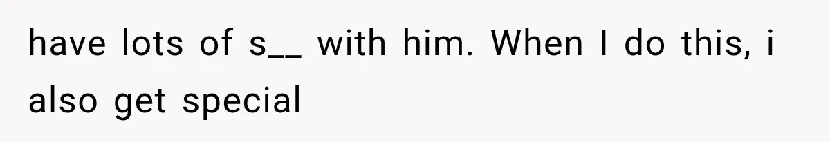 have lots of s__ with him. When I do this, i also get special