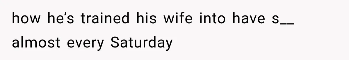 how he’s trained his wife into have s__ almost every Saturday