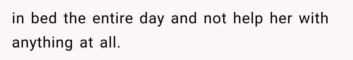 in bed the entire day and not help her with anything at all.