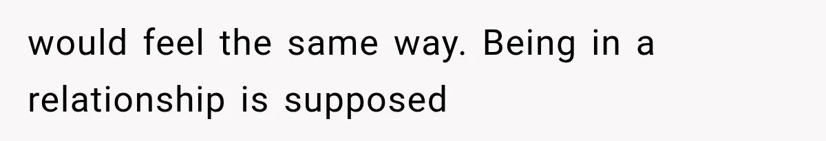 would feel the same way. Being in a relationship is supposed