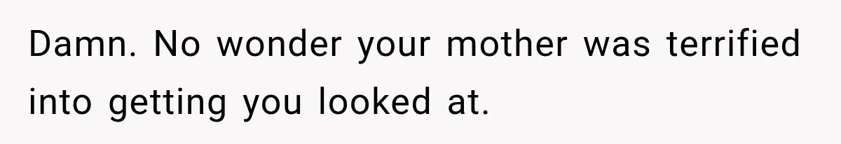 Damn. No wonder your mother was terrified into getting you looked at.