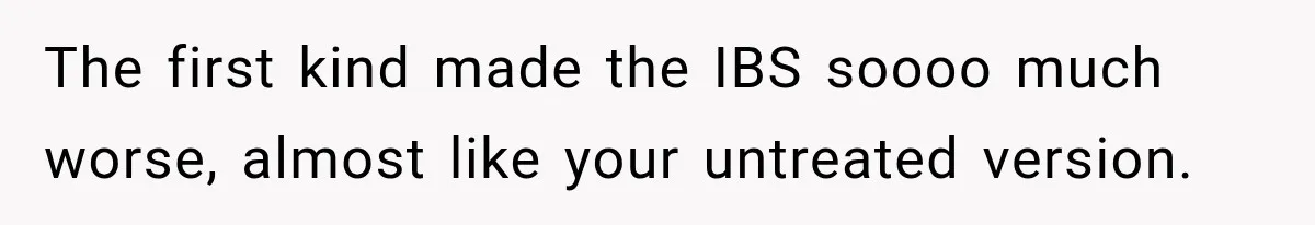 The first kind made the IBS soooo much worse, almost like your untreated version.