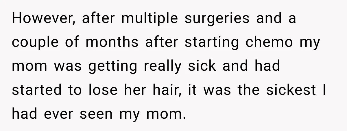 However, after multiple surgeries and a couple of months after starting chemo my mom was getting really sick and had started to lose her hair, it was the sickest I...