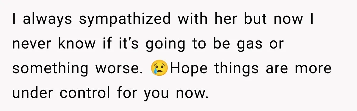 I always sympathized with her but now I never know if it’s going to be gas or something worse. 😢Hope things are more under control for you now.