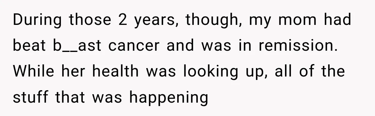 During those 2 years, though, my mom had beat b__ast cancer and was in remission. While her health was looking up, all of the stuff that was happening