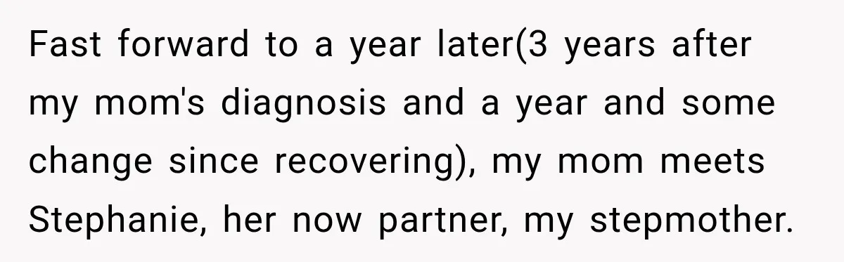 Fast forward to a year later(3 years after my mom's diagnosis and a year and some change since recovering), my mom meets Stephanie, her now partner, my stepmother.