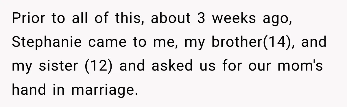 Prior to all of this, about 3 weeks ago, Stephanie came to me, my brother(14), and my sister (12) and asked us for our mom's hand in marriage.