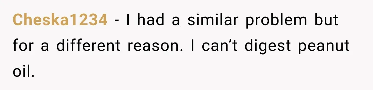 Cheska1234 − I had a similar problem but for a different reason. I can’t digest peanut oil.