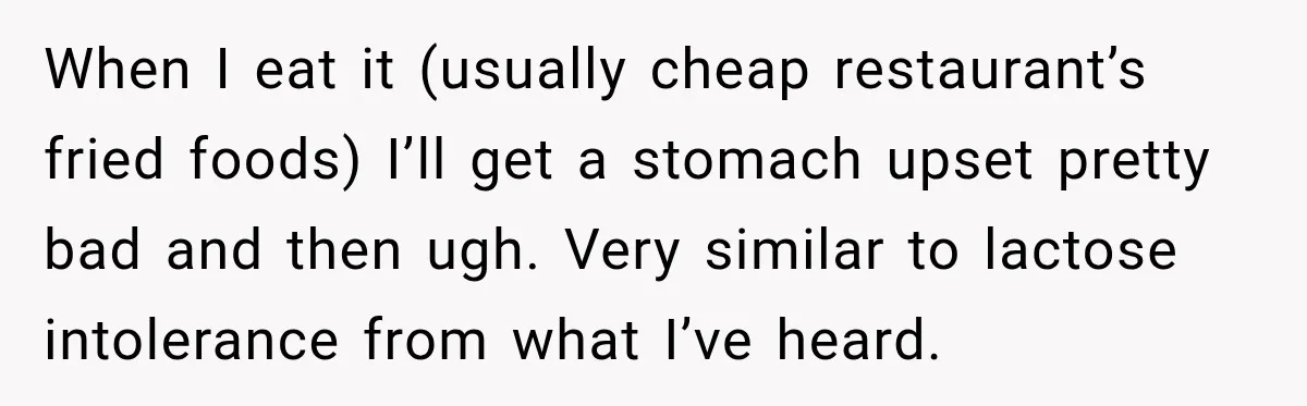 When I eat it (usually cheap restaurant’s fried foods) I’ll get a stomach upset pretty bad and then ugh. Very similar to lactose intolerance from what I’ve heard.