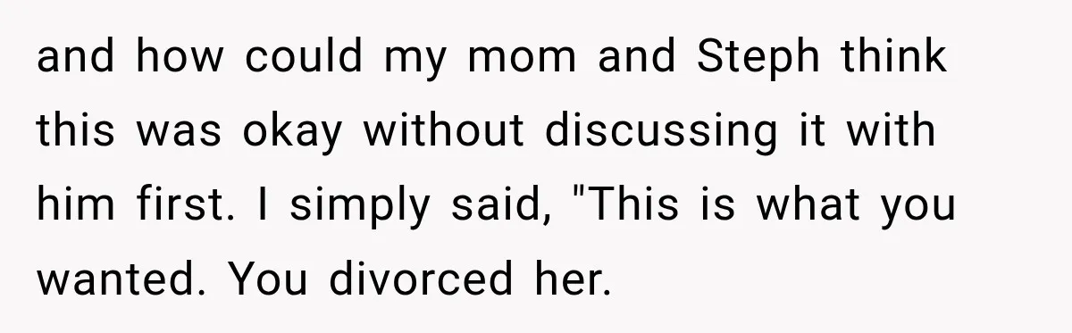 and how could my mom and Steph think this was okay without discussing it with him first. I simply said, "This is what you wanted. You divorced her.