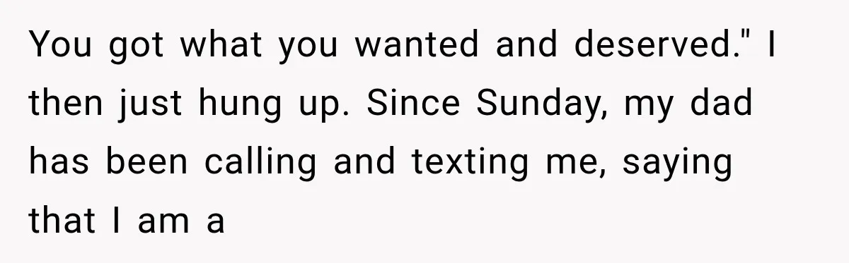 You got what you wanted and deserved." I then just hung up. Since Sunday, my dad has been calling and texting me, saying that I am a