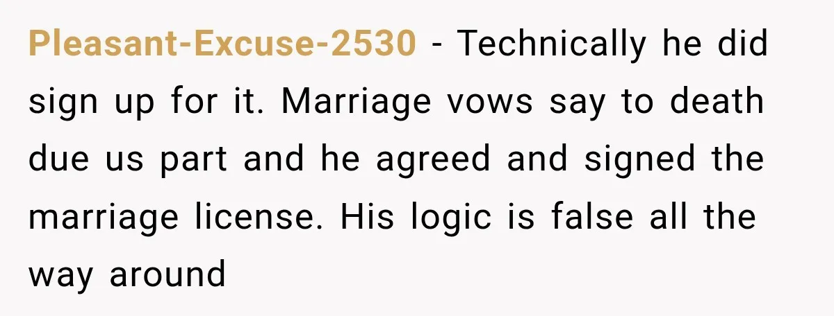 Pleasant-Excuse-2530 − Technically he did sign up for it. Marriage vows say to death due us part and he agreed and signed the marriage license. His logic is false all...