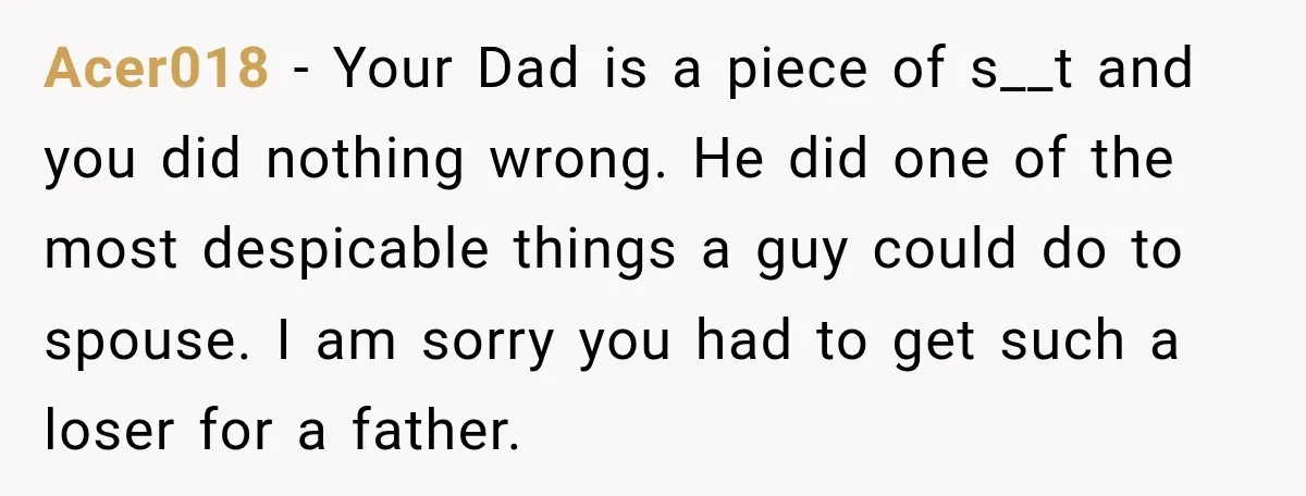 Acer018 − Your Dad is a piece of s__t and you did nothing wrong. He did one of the most despicable things a guy could do to spouse. I am...