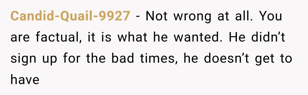 Candid-Quail-9927 − Not wrong at all. You are factual, it is what he wanted. He didn’t sign up for the bad times, he doesn’t get to have