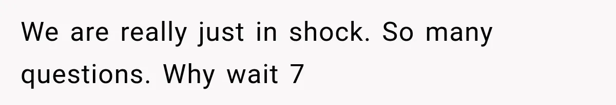 We are really just in shock. So many questions. Why wait 7