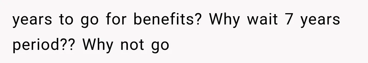 years to go for benefits? Why wait 7 years period?? Why not go