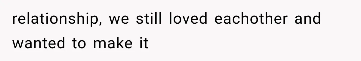 relationship, we still loved eachother and wanted to make it