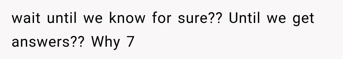 wait until we know for sure?? Until we get answers?? Why 7