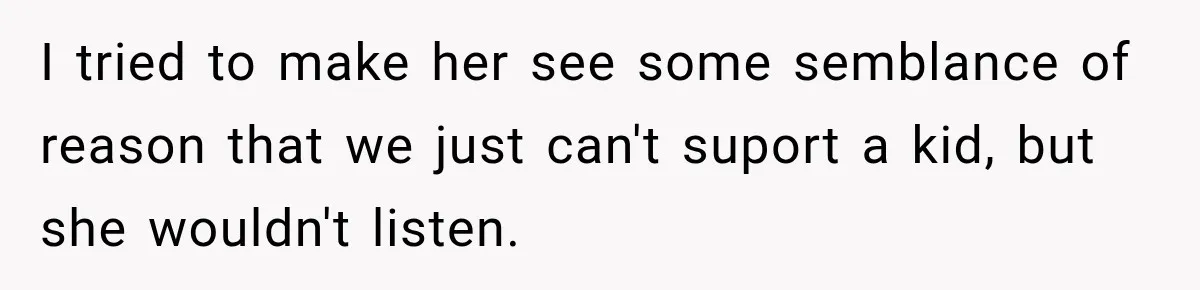 I tried to make her see some semblance of reason that we just can't suport a kid, but she wouldn't listen.