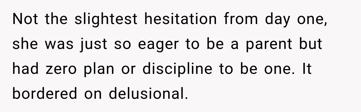 Not the slightest hesitation from day one, she was just so eager to be a parent but had zero plan or discipline to be one. It bordered on delusional.