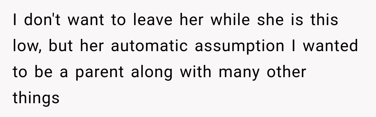 I don't want to leave her while she is this low, but her automatic assumption I wanted to be a parent along with many other things