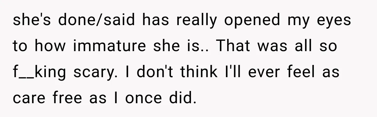 she's done/said has really opened my eyes to how immature she is.. That was all so f__king scary. I don't think I'll ever feel as care free as I once...