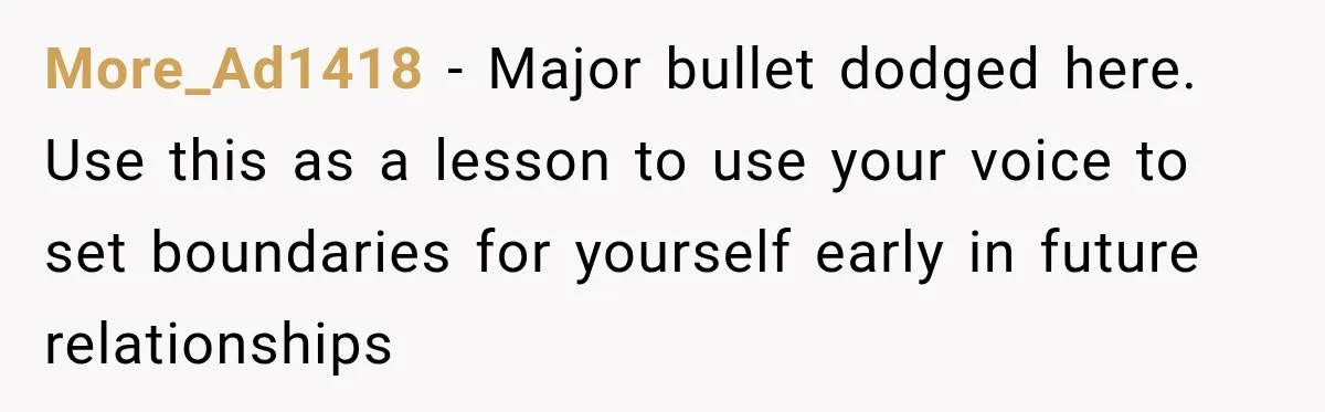 More_Ad1418 − Major bullet dodged here. Use this as a lesson to use your voice to set boundaries for yourself early in future relationships
