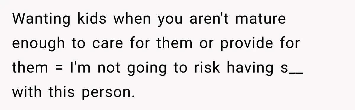 Wanting kids when you aren't mature enough to care for them or provide for them = I'm not going to risk having s__ with this person.