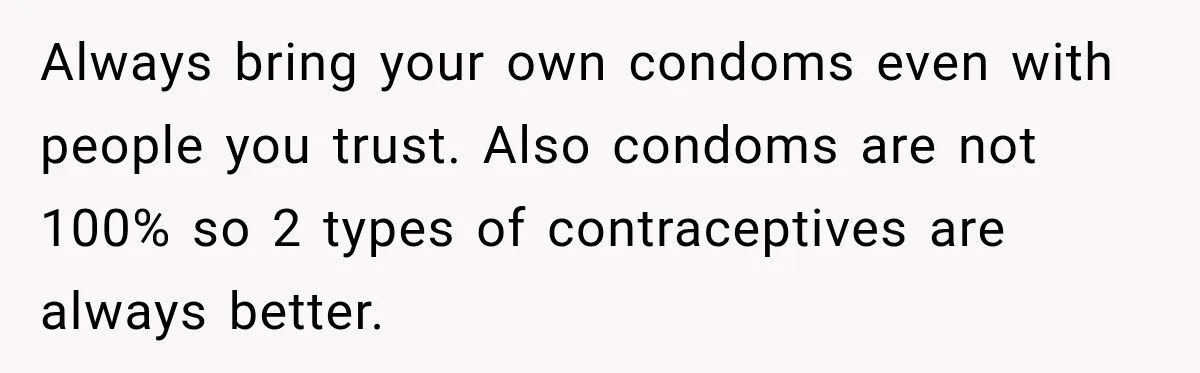 Always bring your own condoms even with people you trust. Also condoms are not 100% so 2 types of contraceptives are always better.