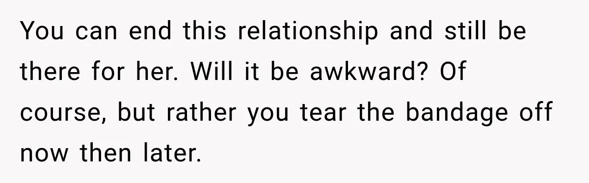 You can end this relationship and still be there for her. Will it be awkward? Of course, but rather you tear the bandage off now then later.
