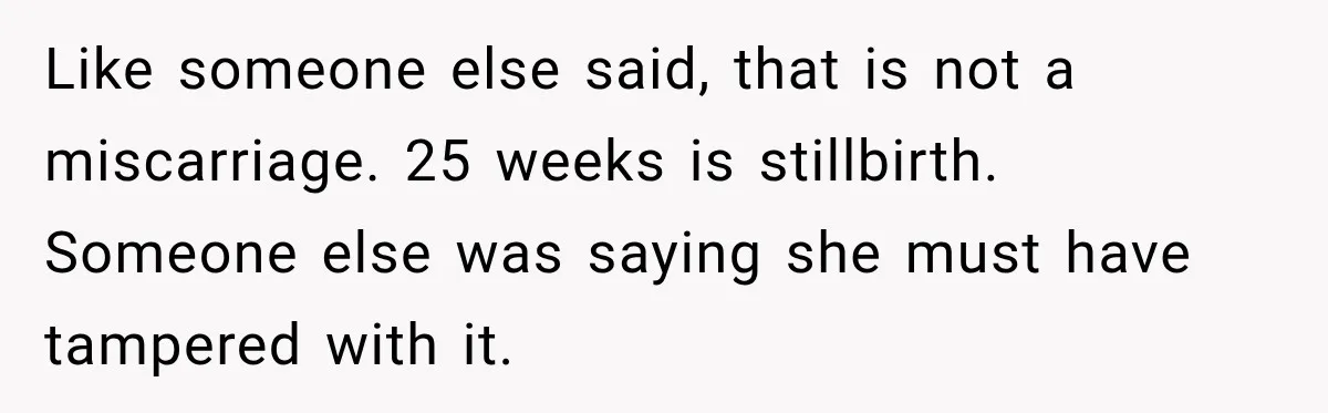 Like someone else said, that is not a miscarriage. 25 weeks is stillbirth. Someone else was saying she must have tampered with it.