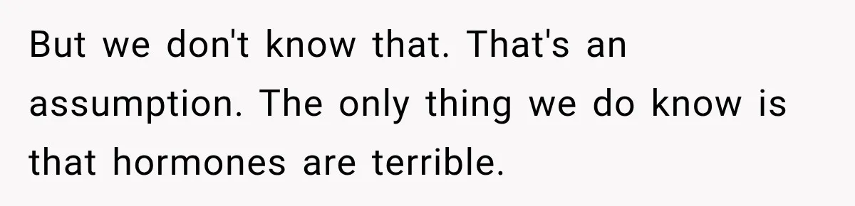But we don't know that. That's an assumption. The only thing we do know is that hormones are terrible.