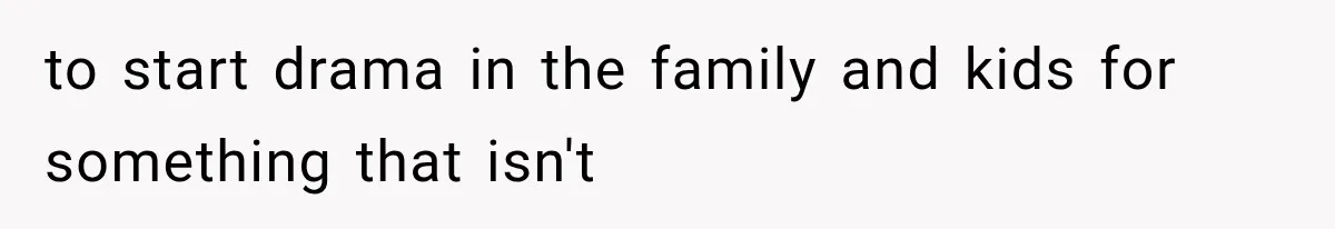 to start drama in the family and kids for something that isn't