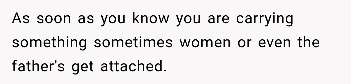 As soon as you know you are carrying something sometimes women or even the father's get attached.
