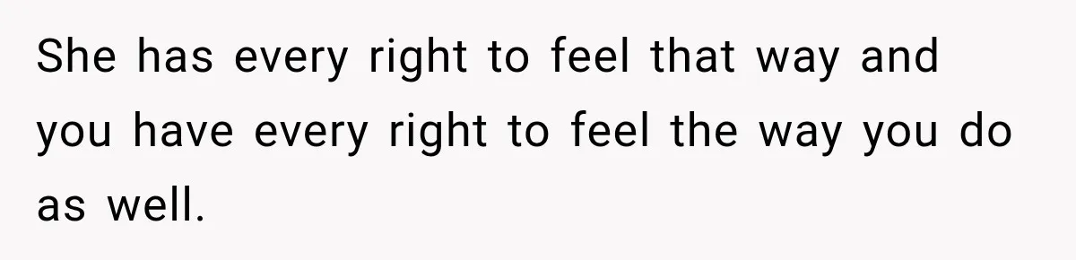 She has every right to feel that way and you have every right to feel the way you do as well.