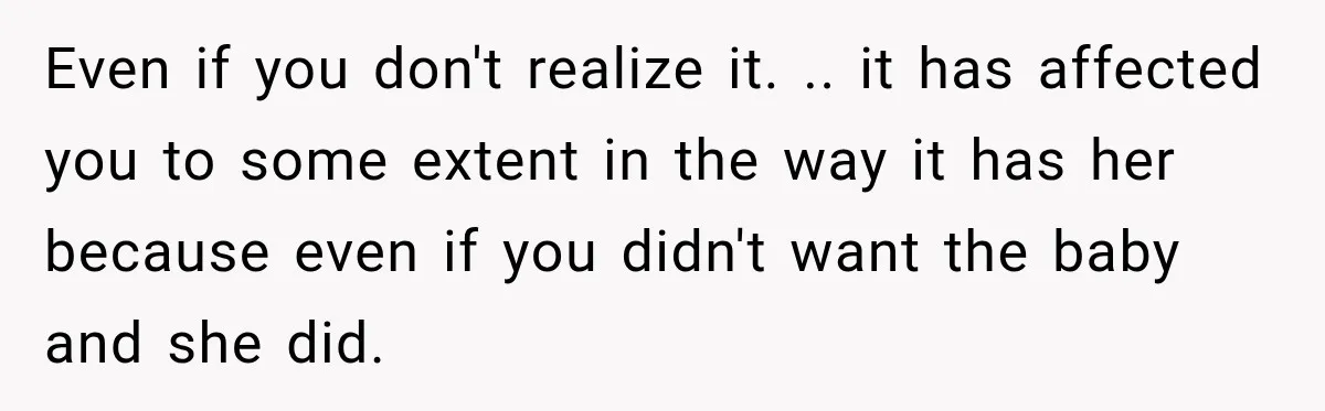 Even if you don't realize it. .. it has affected you to some extent in the way it has her because even if you didn't want the baby and she...