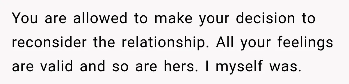 You are allowed to make your decision to reconsider the relationship. All your feelings are valid and so are hers. I myself was.