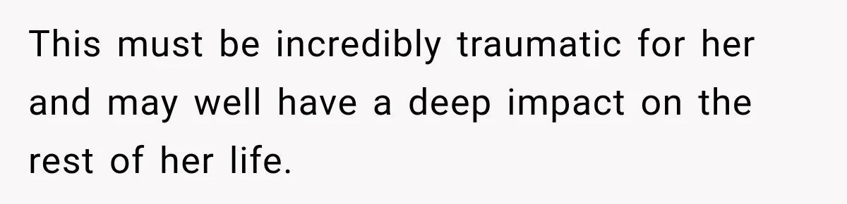 This must be incredibly traumatic for her and may well have a deep impact on the rest of her life.