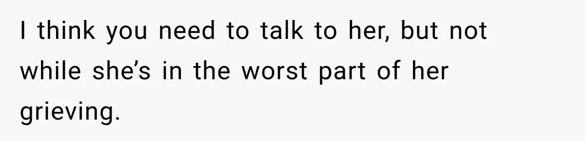 I think you need to talk to her, but not while she’s in the worst part of her grieving.