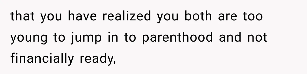 that you have realized you both are too young to jump in to parenthood and not financially ready,