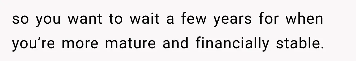 so you want to wait a few years for when you’re more mature and financially stable.