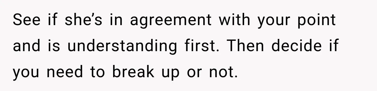 See if she’s in agreement with your point and is understanding first. Then decide if you need to break up or not.
