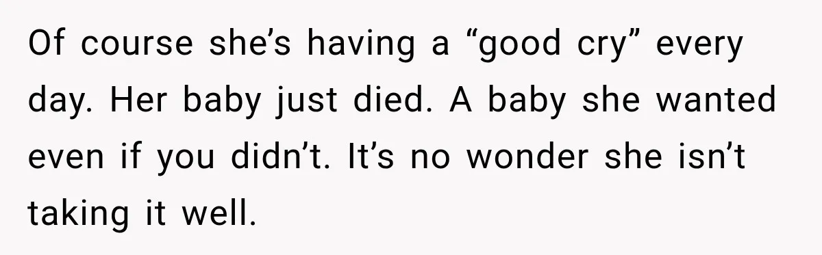 Of course she’s having a “good cry” every day. Her baby just died. A baby she wanted even if you didn’t. It’s no wonder she isn’t taking it well.
